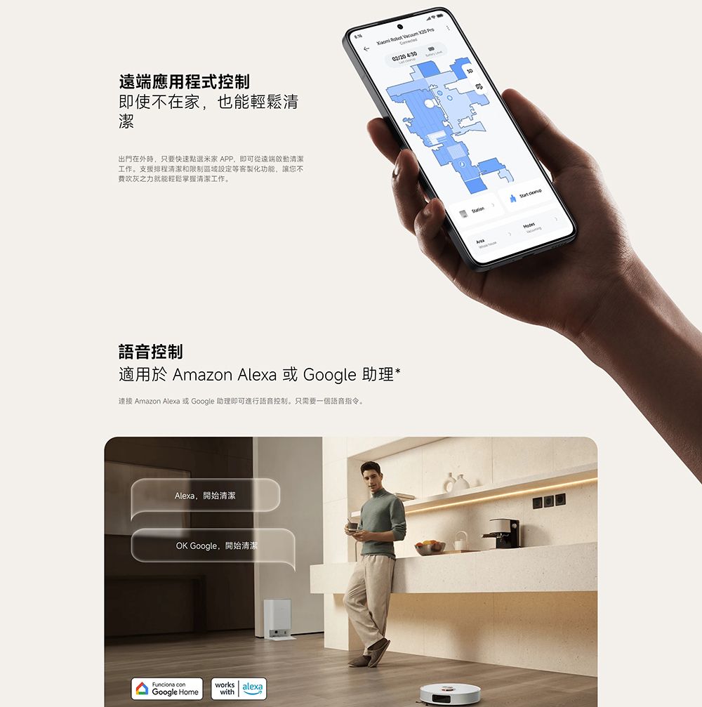遠端應用程式控制即使不在家也能輕鬆清潔出門在外時,只要快速點選米家 APP,即可從遠端啟動清潔工作。支援排程清潔和限制區域設定等客製化功能,讓您不吹灰之力就能輕鬆掌握清潔工作。語音控制適用於 Amazon Alexa 或 Google 助理*連接 Amazon Alexa 或 Google 助理即可進行語音控制。只需要一個語音指令。Alexa,開始清潔OK Google,開始清潔 works alexaGoogle Homewith     4:30
