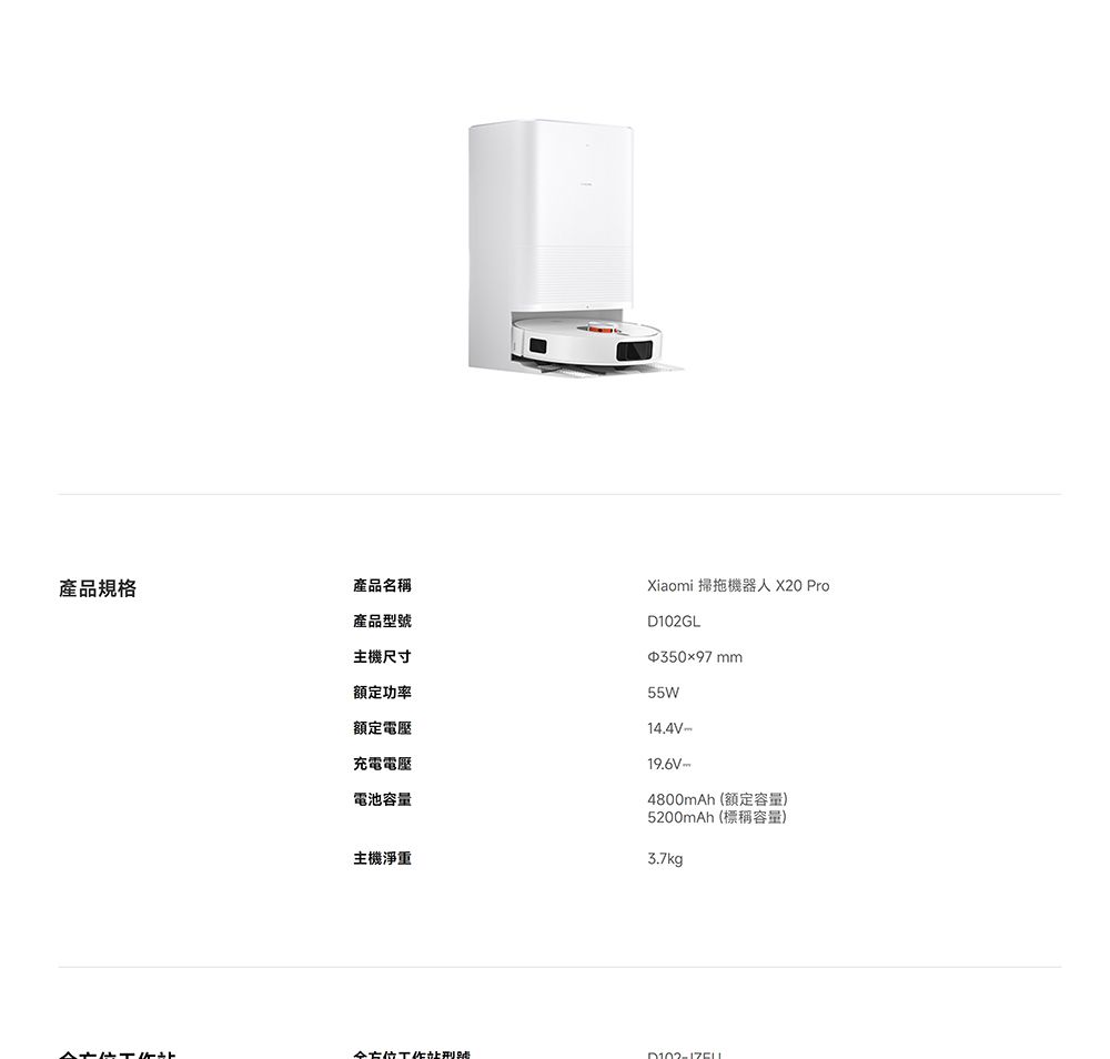 產品規格產品名稱產品型主機尺寸額定功率額定電壓充電電壓電池容量Xiaomi 掃拖機器人 X20 ProD102GL35097 mm55W14.4V-19.6V-4800mAh (額定容量)5200mAh (標稱容量)主機淨重3.7kg全方位號