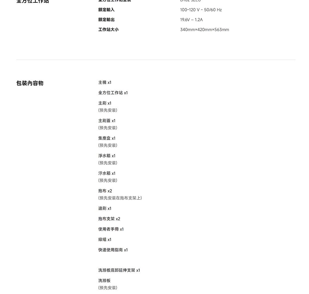 工作額定輸入額定輸出工作站大小100-120V~50/60 Hz19.6V  1.2A340mm420mm×563mm包裝內容物主機 x1全方位工作站 x1主刷 x1(預先安裝)主刷蓋 x1(預先安裝)集塵盒x1(預先安裝)淨水箱 x1(預先安裝)汙水箱 x1(預先安裝)拖布 x2(預先安裝在拖布支架上)邊刷 x1拖布支架 x2使用者手冊 x1線組 x1快速使用指南 x1洗滌板底部延伸支架 x1洗滌板(預先安裝)