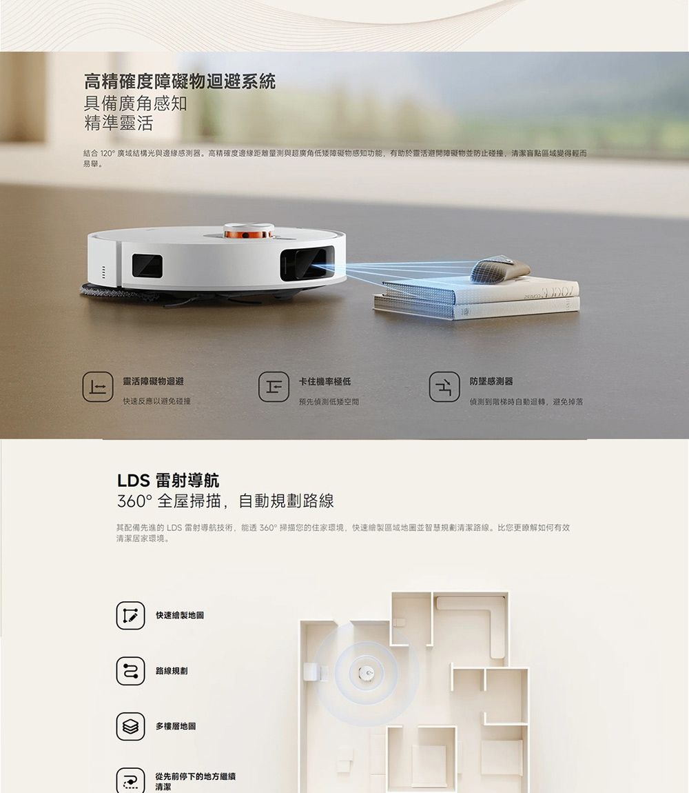 高精確度障礙物迴避系統具備廣角感知精準靈活結合120°廣域結構光與感測器高精確度邊緣距離量測與超廣角低矮障礙物感知功能,有助於靈活避開障礙物防止碰撞,清潔盲點區域變得輕而易舉。靈活障礙物迴避卡住機率極低防感測器快速反應以避免碰撞預先偵測低偵測到階梯時自動迴轉,避免掉落LDS 雷射導航360°全屋掃描,自動規劃路線其配備先進的 LDS 雷射導航技術,能360°掃描您的住家環境,快速繪製區域地图並智慧規劃清潔路線。比您更瞭解如何有效清潔居家環境。快速繪製地圖 路線規劃多樓層地圖從先前停下的地方繼續清潔