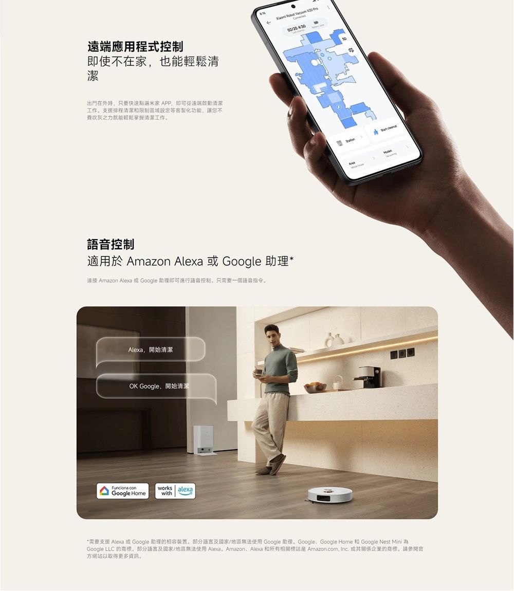遠端應用程式控制即使不在家也能清潔出門在外時只要快速點選米家 APP,即可從遠端啟動清潔工作支援排程清潔和限制客製化功能,讓您不吹灰之力就能輕鬆清潔工作    語音控制適用於 Amazon Alexa 或 Google 助理*連接 Amazon Alexa 或 Google 助理即可進行語音控制只需要一個語音指令。Alexa,開始清潔OK Google,開始清潔 Google Homeworks alexawith02/20430*需要支援 Alexa 或 Google 助理的相容裝置。部分語言及國家/地區無法使用 Google 助理。GoogleGoogle Home 和 Google Nest Mini Google LLC 的商標。部分語言及國家/地區無法使用 Alexa AmazonAlexa 和所有相關標誌是 Amazon.com, Inc. 或其關係企業的商標。請方網站以取得更多資訊。