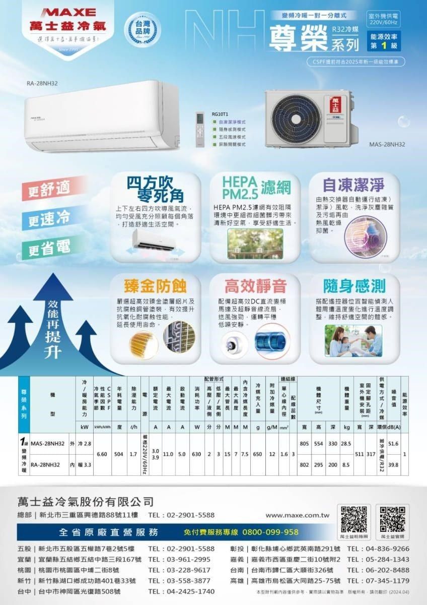 MAXE士氣台灣品牌NH變頻一對一分離外供電220V/60Hz尊榮R32冷媒源率 12025新效RA-28NH32RG10T1五MA-28NH32更舒適更速冷更省電四吹零死角上下左右四方吹導氣流均勻受風充分照顧每個角落打造舒適生活空間臻金防蝕嚴選超高效臻金塗層鋁片及抗腐蝕銅管塗裝提升抗氧化耐腐蝕延長使用壽命。提HEA濾網PM2.5HEPA PM2.5濾網有效阻隔環境中更細微細菌帶來清新好空氣享受舒適生活。高效靜音自凍潔淨由熱交換器自動運行結凍潔淨風乾洗淨灰塵雜質及污垢再由熱風乾燥抑菌。配備超高效D直流變頻馬達及超靜音流。送風強勁運轉平穩低噪安靜。隨身感測搭配遙控器位置智能偵測人溫度變化進行溫度調「整維持舒適空間的體感。配管形式連結冷性C 年系列室外定能S P 電方式能節F流流安孔距AAA WMMM  /高kg深(A)1 MAS-28NH32 外 冷 2.86.60 504 1.7冷 RA-28NH32 暖 3.3「220V/60Hz805 554 330 211.0 5.0 630 2 3 15 7 7.5 650 12 16 3511 317802 295 200 8.5室外供電/R3239.8士益冷氣股份有限公司總部  新北市三重區興德路88號11樓TEL:02-2901-5588www.maxe.com.tw全省原廠直營服務免付費服務專線 0800-099-958)萬士益粉絲萬士益機TEL:03-228-9617新竹 新竹縣湖口鄉成功路401巷33號 TEL:03-558-3877台中  台中市神岡區光復路508號TEL:04-2425-1740五股 | 新北市五股區五權路7巷2號5樓 TEL:02-2901-5588宜蘭 | 宜蘭縣五結鄉五結中路三段167號 TEL:03-961-2995桃園 | 桃園市桃園區中埔二街8號彰投 | 彰化縣埔心鄉武英南路291號 TEL:04-836-9266 | 嘉義市西區重慶二街10號附2 TEL:05-284-1343台南 | 台南市歸仁區大順街326號 TEL:06-202-8488高雄| 高雄市松區大同路25-75號 TEL:07-345-1179本型刊載內容僅供以  (2024.04)