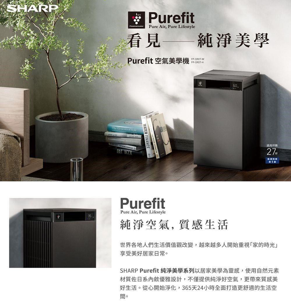 SARPPurefitPure Air, Pure Lifestyle看見Purefit 空氣美學機The of WATER FINANCE純淨美學FP-S90T-WFP-S90T-H60適用坪數27能源效率 PurefitPure Air, Pure Lifestyle純淨空氣, 質感生活世界各地人們生活價值觀改變,越來越多人開始重視家的時光」享受美好居家日常。SHARP Purefit 純淨美學系列以居家美學為靈感,使用自然元素材質佐日系內斂優雅設計,不僅提供純淨好空氣,更帶來質感美好生活。從心開始淨化,365天24小時全面打造更舒適的生活空間。