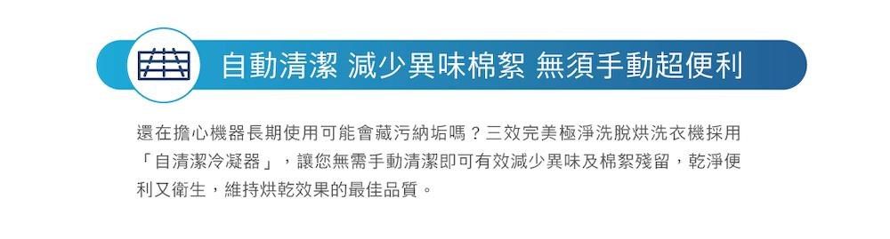 自動清潔 減少異味棉絮 無須手動超利還在擔心機器長期使用可能會藏污納垢嗎?三效完美極淨洗脫烘洗衣機採用「自清潔冷凝器」,讓您無需手動清潔即可有效減少異味及棉絮殘留,乾淨便利又衛生,維持烘乾效果的最佳品質。