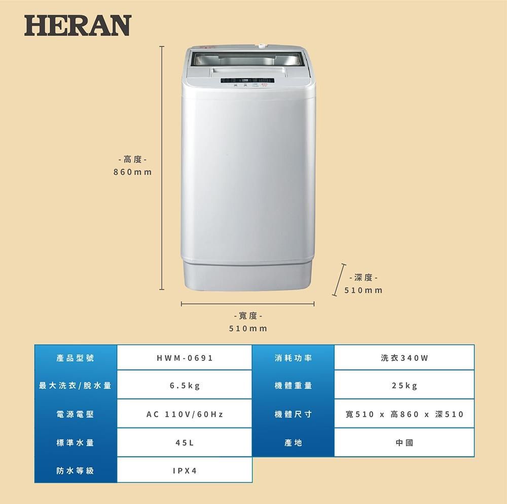 HERAN 高度 -860 mm-  -510 mm- 深度 -510mm產品型號HWM-0691消耗功率洗衣340W最大洗衣/脫水量6.5kg機體重量25kg電源電壓AC 110V/60Hz機體尺寸寬510 x 高860 x 深510標準水量45L產地中國防水等級IPX4