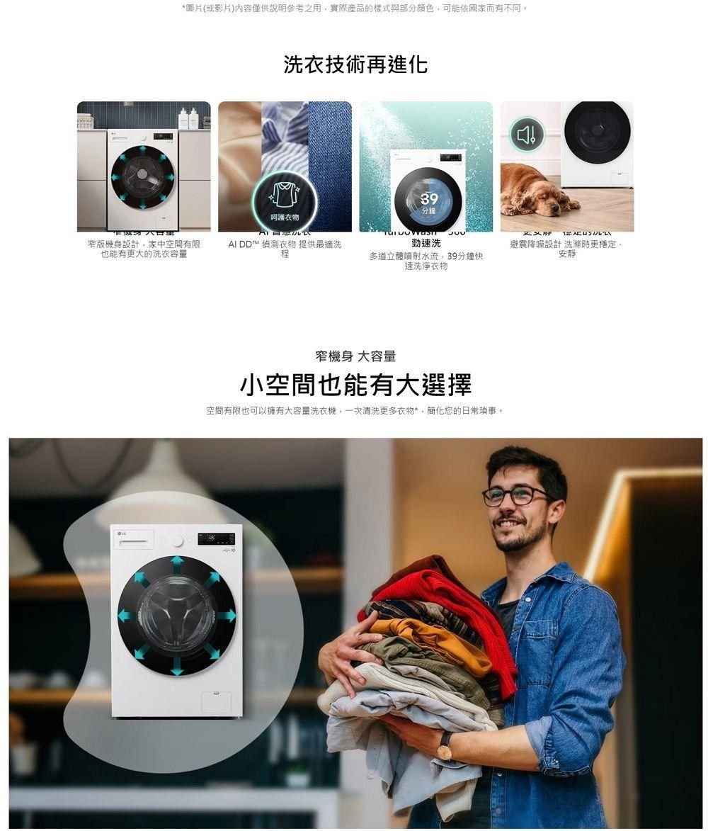 *圖片(或影片)內容僅供說明參考之用實際產品的樣式與部分顏色可能依國家而有不同洗衣技術再進化呵護衣物39分鐘  窄版機身設計,家中空間有限也能有更大的洗衣容量AI DD™ 偵測衣物 提供最適洗程勁速洗立體噴射水流,39分鐘快速洗淨衣物避震降噪設計 洗滌時更穩定窄機身大容量小空間也能有大選擇空間有限也可以擁有大容量洗衣機,一次清洗更多衣物*,簡化您的日常瑣事。