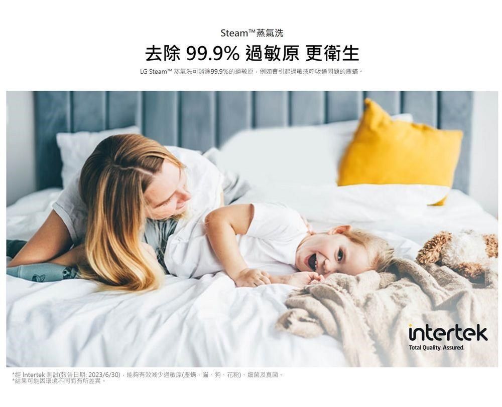 Steam蒸氣洗去除99.9% 過敏原 更衛生LG Steam™ 蒸氣洗可消除99.9%的過敏原,例如會引起過敏或呼吸道問題的塵蟎。*經 Intertek 測試(報告日期:2023/6/30),能夠有效減少過敏原(塵螨貓、狗、花粉)、細菌及真菌。*結果可能因環境不同而有所差異。intertekTotal Quality. Assured.