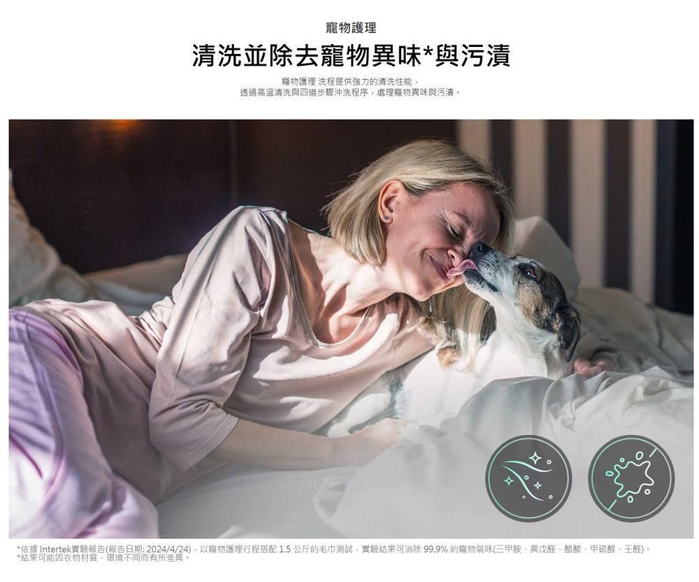 寵物護理清洗並除去寵物異味*與污漬寵物護理 洗程提供的清洗性能透過高溫清洗與四道步驟沖洗程序處理寵物異味與污漬。*依據 Intertek實驗報告(報告日期:2024/4/24),以寵物護理行程搭配1.5公斤的毛巾測試,實驗結果可消除 99.9%的寵物氣味(三甲胺異戊醛、醋酸、甲硫醇、醛)。*結果可能因衣物材質、環境不同而有所差異。