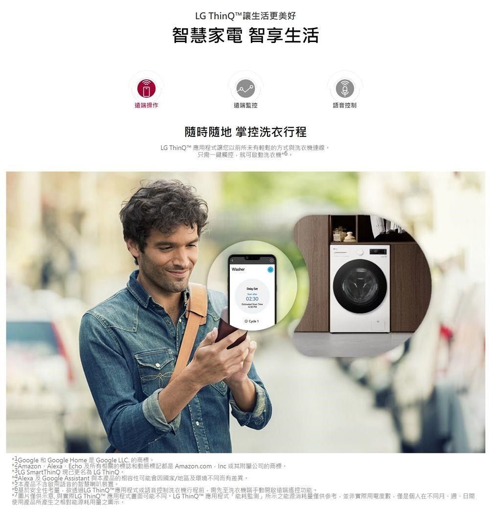 遠端操作LG ThinQ讓生活更美好智慧家電 智享生活遠端監控隨時隨地 掌控洗衣行程LG ThinQ™ 應用程式讓您以前所未有輕鬆的方式與洗衣機連線只需一鍵觸控就可啟動洗衣機。Washer 02:30語音控制 IGoogle 和 Google Home  Google LLC. 的商標。ZAmazon Alexa Echo 及所有相關的標誌和動態標記都是 Amazon.comInc 或其附屬公司的商標。3LG SmartThinQ 現已更名為 LG ThinQ*4Alexa 及Google Assistant 與本產品的性可能會因國家/地區及環境不同而有差異。*本產品不含啟用語音的智慧喇叭裝置。*基於安全性考,欲透過LG ThinQ™應用程式或語音控制洗衣機行程前,需先至洗衣機端手動開啟遠端遙控功能。*僅供示意,與實際LG ThinQ™ 應用程式畫面可能不同。LG ThinQ™ 應用程式能耗監測所示能源消耗量僅供參考,並非實際用電度數,僅是個人在不同月、週、日間使用產品所產生之相對能源耗用量之圖示。