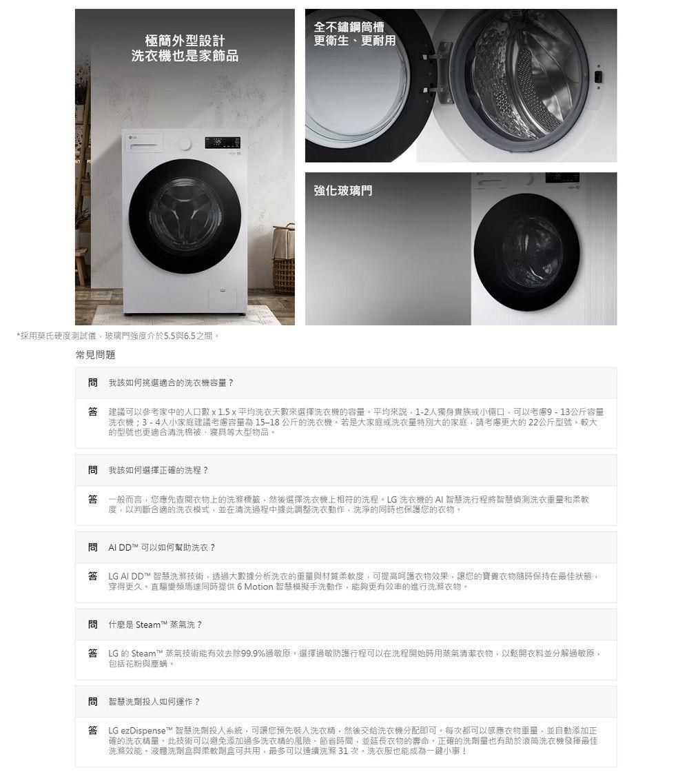 全不鏽鋼槽極簡外型設計更衛生更耐用洗衣機也是家飾品強化玻璃門*採用莫氏硬度測試儀玻璃門強度介於5.56.5之間。常見問題問我該如何挑選適合的洗衣機容量?建議可以參考家中的口數  1.5x平均洗衣天數來選擇洗衣機的容量。平均來說1-2人獨身貴族或小倆口可以考慮9-13公斤容量洗衣機3-4人小家庭建議考慮容量為 15-18公斤的洗衣機。若是大家庭或洗衣量特別大的家庭,請考慮更大的22公斤型號。較大的型號也更適合清洗棉被、等大型物品。問 我該如何選擇正確的洗程?一般而言,您應先衣物上的洗滌標籤,然後選擇洗衣機上相符的洗程。LG洗衣機的AI 智慧洗行程將智慧偵測洗衣重量和柔軟度,以判斷合適的洗衣模式,並在清洗過程中據此調整洗衣動作,洗淨的同時也保護您的衣物。問 AIDD可以如何幫助洗衣? LG AI DD™ 智慧洗滌技術,透過大數據分析洗衣的重量與材質柔軟度,可提高呵護衣物效果,讓您的寶貴衣物隨時保持在最佳狀態,穿得更久。直驅變頻馬達同時提供 6 Motion 智慧模擬手洗動作,能夠更有效率的進行洗滌衣物。問 什麼是 Steam™ 蒸氣洗?答 LG 的 Steam™蒸氣技術能有效去除99.9%過敏原。選擇過敏防護行程可以在洗程開始時用蒸氣清潔衣物,以鬆開衣料並分解過敏原,包括花粉與螨。問 智慧洗劑投入如何運作?答 LG ezDispense™ 智慧洗劑投入系統,可讓您預先裝入洗衣精,然後交給洗衣機分配即可。每次都可以感應衣物重量,並自動添加正確的洗衣精量。此技術可以避免添加過多洗衣精的風險、節省時間,並延長衣物的壽命。正確的洗劑量也有助於滾筒洗衣機發揮最佳洗滌效能。液體洗劑盒與柔軟劑盒可共用,最多可以連續洗滌31次。洗衣服也能成為一小事!