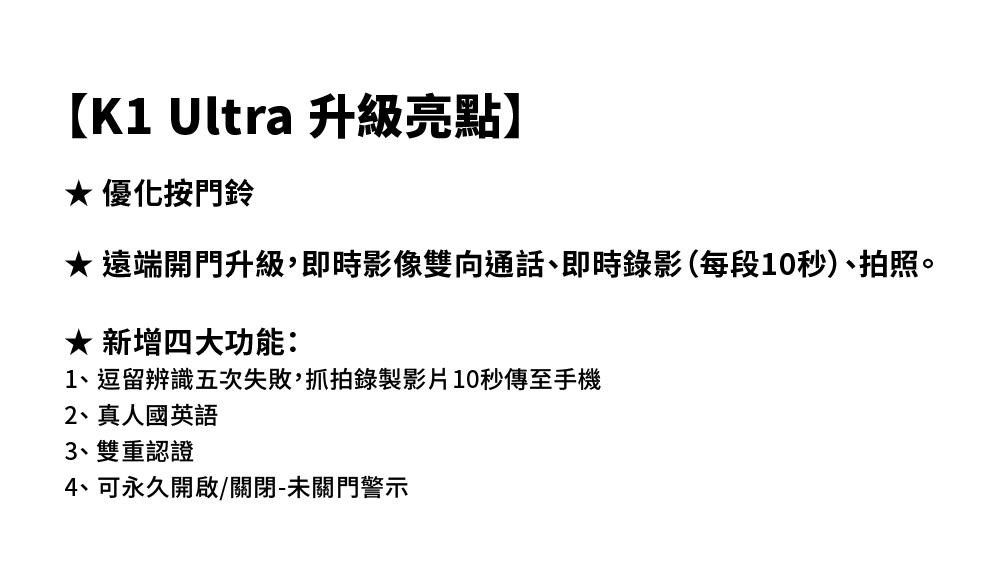 【K1 Ultra 升级亮点】 优化按门铃 远端开门升级,即时影像双向通话、即时录影(每段10秒)、拍照。★ 新增四大功能:1、逗留辨识五次失败,抓拍录制影片10秒传至手机2、真人国英语3、双重认证4、可永久开启/关闭-未关门警示