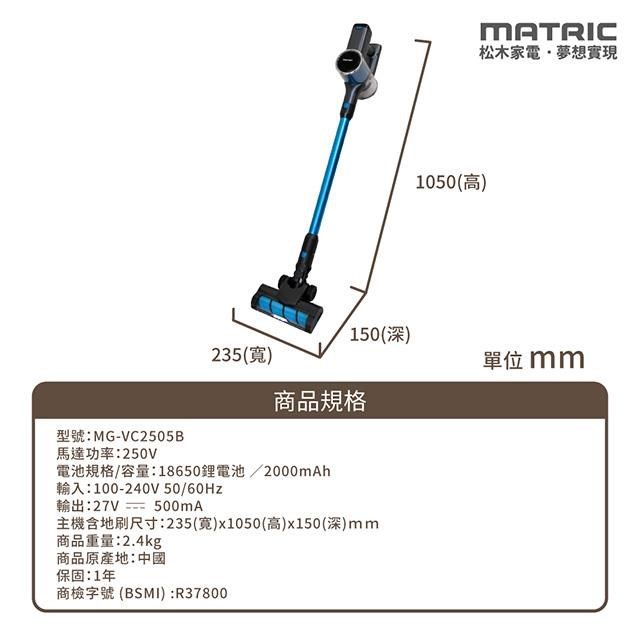 型號:MGVC2505B馬達功率:250VMATRIC松木家電夢想實現1050(高)150(深)235()單位 mm商品規格電池規格/容量:18650鋰電池/2000mAh輸入:100-240V 50/輸出:27V- 500mA主機含地刷尺寸:235(寬)x1050(高)x150(深)mm商品重量:2.4kg商品原產地:中國保固:1年商檢字號 (BSMI):R37800