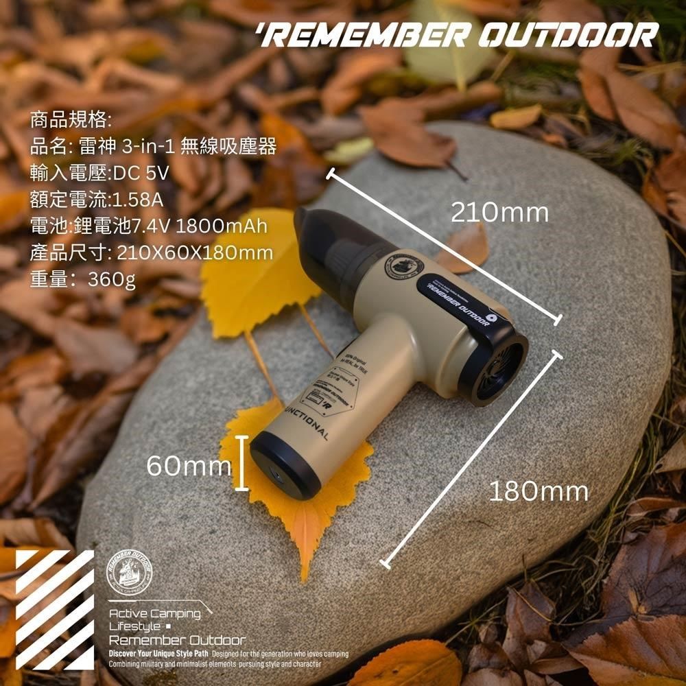 REMEMBER 商品規格品名雷神 3-in-1 無線吸塵器輸入電壓:DC 5V額定電流:1.58A210mm 1800mAh: 210X60X180mm: 360g60mmUNCTINAL REMEMBER OUTDOORActive CampingLifestyleRemember OutdoorDiscover Your Unique Style Path Designed for the generation who loves campingCombining  and minimalist elements pursuing style and characterO180mm