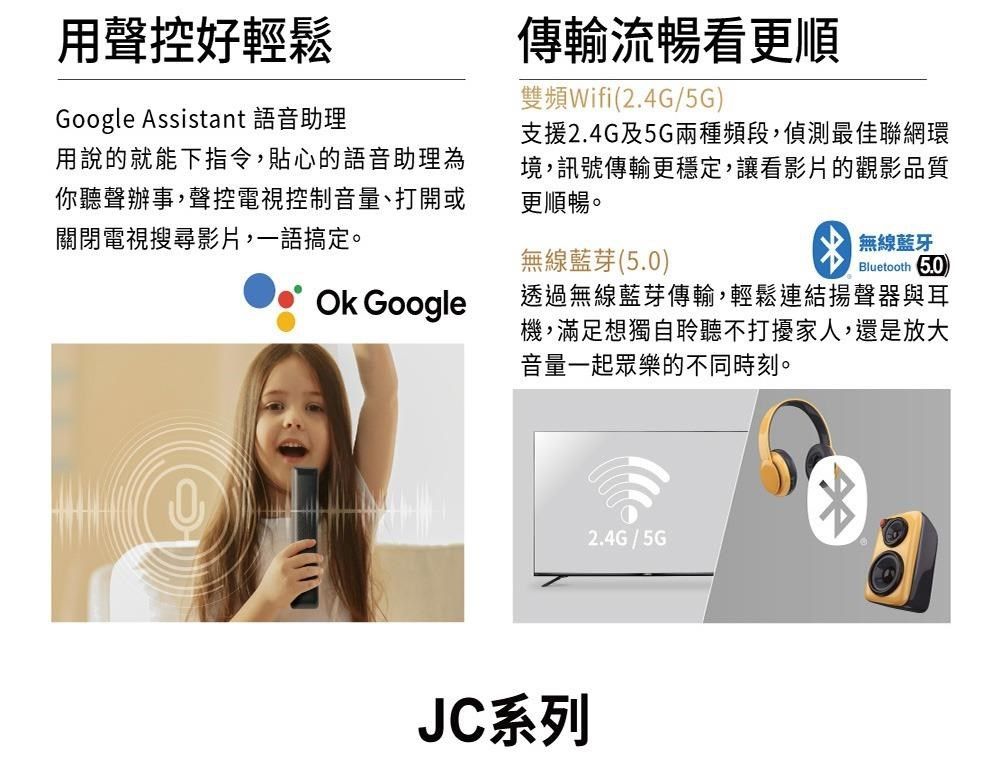 用聲控好輕鬆Google Assistant 語音助理傳輸流暢看更順雙頻Wifi(2.4G/5G)支援2.4G及5G兩種頻段,偵測最佳聯網環境,訊號傳輸更穩定,讓看影片的觀影品質更順暢。無線藍芽(5.0)無線藍牙Bluetooth 5.0用說的就能下指令,貼心的語音助理為你聽聲辦事,聲控電視控制音量、打開或關閉電視搜尋影片,一語搞定。 Google透過無線藍芽傳輸,輕鬆連結揚聲器與耳機,滿足想獨自聆聽不打擾家人,還是放大音量一起眾樂的不同時刻。JC系列2.4G/5G