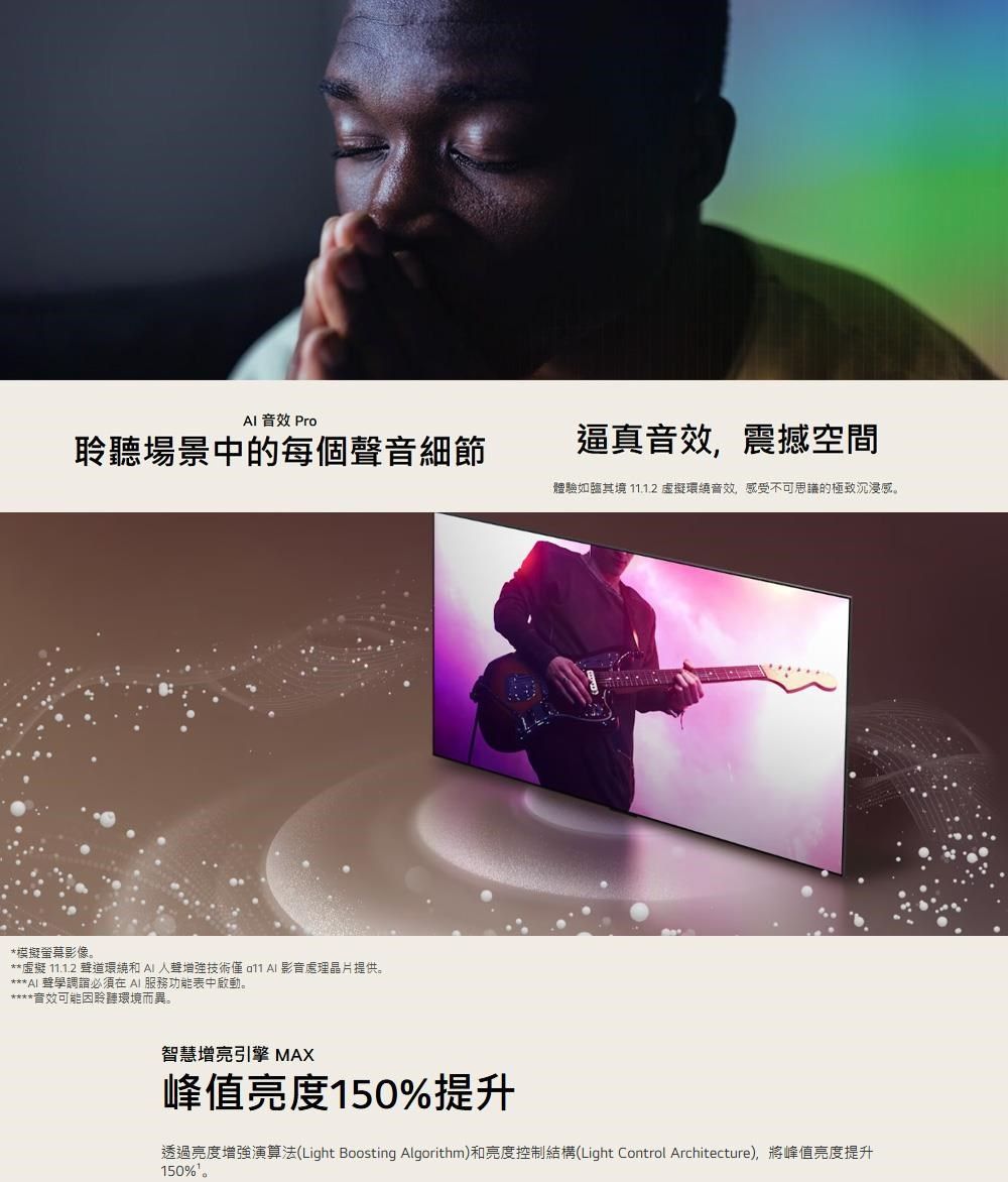 Pro場景中的每個音細節逼真音效,震撼空間體驗如臨其境 11.1.2 環繞音效,感受不可思議的極致沉浸感。*模擬螢幕影像。**虛擬 11.1.2 聲道環繞和  人聲增強技術   影音處理晶片提供。*** AI 聲學調必須在AI 服務功能表中啟動。音效可能聆聽環境而異。智慧增亮引擎 MAX峰值亮度150%提升透過亮度增強演算法(Light Boosting Algorithm)和亮度控制結構(Light Control Architecture),將峰值亮度提升150%