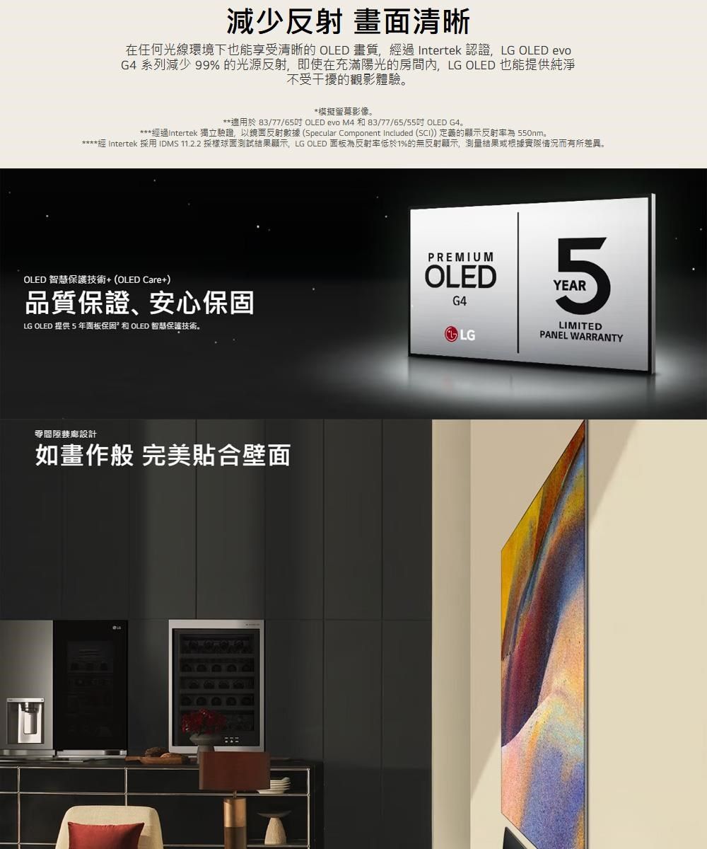減少反射 畫面清晰在任何光線環境下也能享受清晰 OLED 畫質, Intertek 認證, LG OLED evoG 系列減少 99%的光源反射,即使在充滿陽光的房間內,LG OLED 也能提供純淨不受干擾的觀影體驗模擬螢幕影像。適用於 83/77/65吋OLED evo M4和83/77/65/55吋 OLED G4。***過Intertek 獨立驗證,以鏡面反射數據 (Specular Component Included ()定義的顯示反射率為 550nm。***經 Intertek 採用IDMS 11.2.2 採樣球面測試結果顯示, LG OLED 面板為反射率低於1%的無反射顯示,測量結果或根據實際情況而有所差異。OLED 智慧保護技術+(OLED Care+)品質保證、安心保固LG OLED 提供 5 年面板保固和 OLED 智慧保護技術。設計如畫作般 完美合壁面PREMIUMOLED4G45YEARLGLIMITEDPANEL WARRANTY