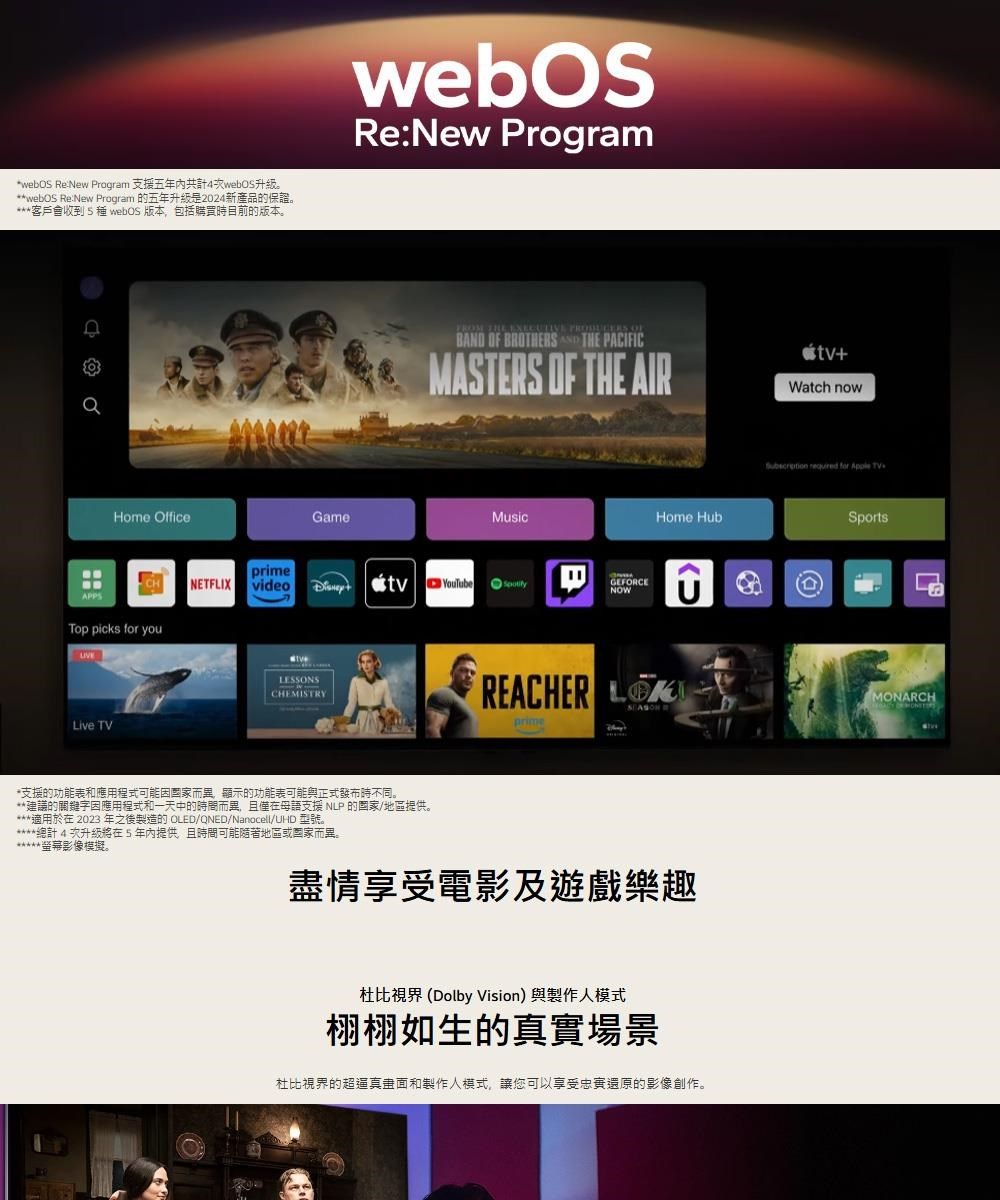 ReNew Progrm 支援五年共計4。*webOS ReNew Program 的五年升級是2024新產品的保證。客戶會收到種 webOS 版本包括購買時目前的版本。webOSRe:New ProgramHome OfficeGameFROM THE EXECUTIVE  B OF BROTHERS AND THE PACIFICMASTERS OF THE AIR+Watch nowMusicprimeNETFLIXvideotvYouTubeTop picks for youLive TVLESSONSCHEMISTRYGEFORCENOWHome HubREACHER prime*支援的功能表和應用程式可能而,顯示的功能表可能與正式發布時不同。**建議的關鍵字因應用程式和中的時間而異,且僅在母語支援 NLP 的國家地區提供。適用於在 2023 年之後製造的 OLED/QNED/Nanocell/UHD 型號。*總計4次升級將在5年內提供,且時間可能隨著地區或國家而異。螢幕影像模擬。盡情享受電影及遊戲樂趣杜比 Dolby Vision與製作人模式栩栩如生的真實場景杜比視界的超逼真和製作人模式,讓您可以享受還原的影像創作。  for Apple TV(a)SportsMONARCH