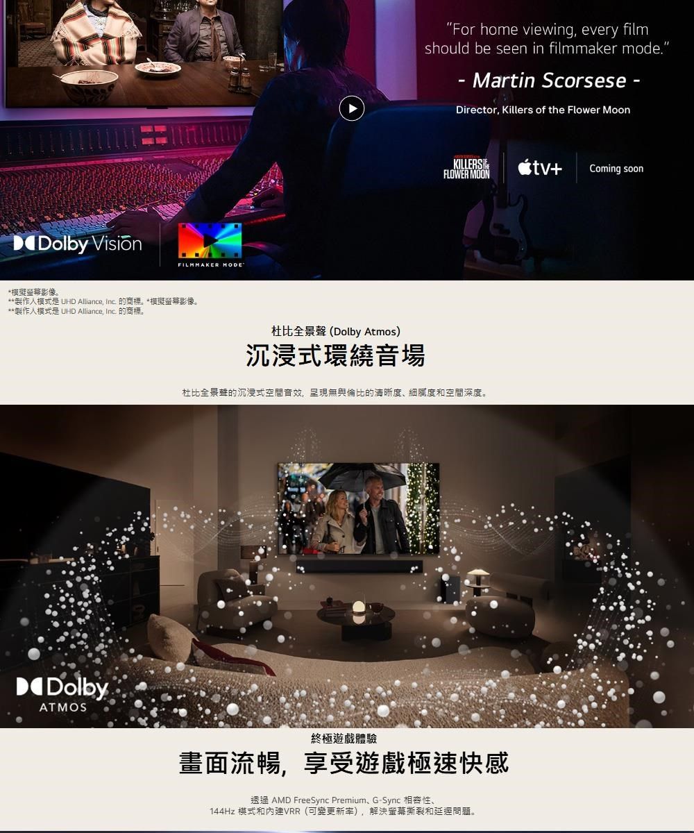 Dolby *模擬螢幕影像。FILMMAKER For home viewing every filmshould be seen in filmmaker mode.- Martin Scorsese-Director, Killers of the Flower MoonKILLERS+Coming soonFLOWER MOON**製作模式是 UHD Alliance, Inc. 的商標。*模擬螢幕影像。**製作模式是 UHD Alliance, Inc. 的商標。杜比全景聲(Dolby Atmos)沉浸式環繞音場杜比全景聲的沉浸式空間音效,呈現無與倫比的清晰度、細膩度和空間深度。DolbyATMOS終極遊戲體驗畫面流暢,享受遊戲極速快感透過 AMD FreeSync Premium、G-Sync 相容性、144Hz 模式和VRR(可變更新率),解決螢幕撕裂和問題。