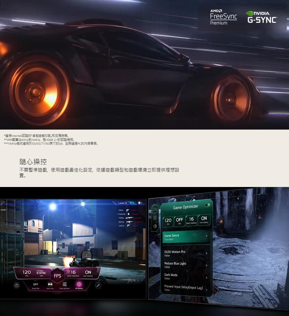*獲得Intertek認證卓越效能和反應時間。 HDMI 模式適用於55/65/77/B3英寸G4並連接PC的内容兼容。隨心操控不需暫停遊戲使用遊戲最佳化設定,遊戲和遊戲環境立即提供理想設置。120 GSYNCOFFLevel 13 Optimizer120 OFF 16Game GenreStandardON   16ONFPS    Game  OLED Motion ProReduce Blue LightValueDark ModeValuePrevent Input DelayInput Lag)ValueFreeSyncG-SYNCPremium