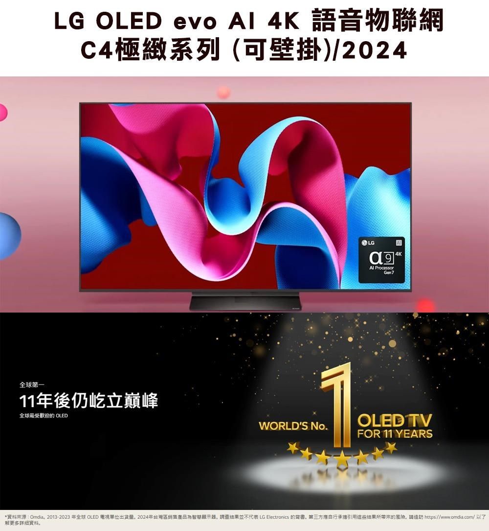 LG OLED evo  4K 語音物聯網C4極緻系列(可壁掛)/2024LG ProcessorGen74K全球第一11年後仍屹立巔峰全球最受歡迎的 OLEDWORLDS No.OLED TVFOR 11 YEARS*資料來源:Omdia。2013-2023年全球 OLED 電視單位出。2024年台灣區銷售產品為智慧顯示器。調查結果並不代表 LG Electronics 的背書。第三方自行承擔引用這些結果所带来的風險。造訪 https://www.omdia.com/解更多詳細資料。