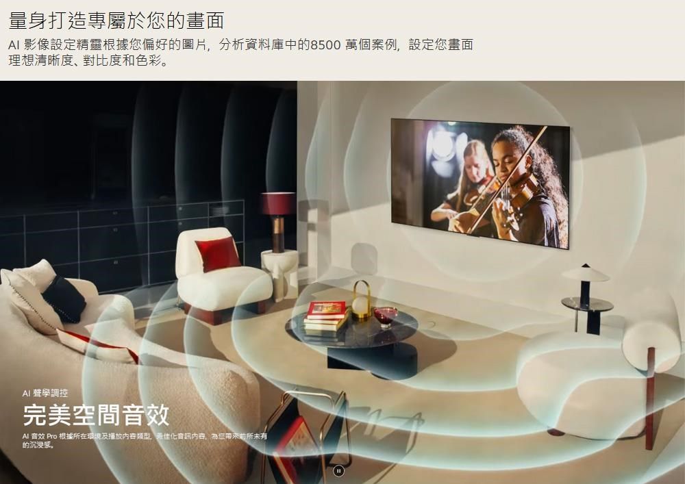 量身打造專屬於您的畫面 影像設定精靈根據您偏好的圖片分析資料庫中的8500 萬個案例,設定您畫面理想清晰度、對比度和色彩AI 聲學調控完美空間音效Al 音效 Pro 根據所在環境及播放内容,化音訊內容,為您帶來前所未有的。