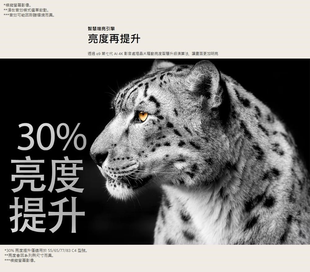 *模擬影像**須在音效模式選單。***音效可能因聆聽環境而異。智慧增亮引擎亮度再提升透過  第七代 AI 4K影音處理亮度智慧升級演算法,讓畫面更加明亮30%亮度提升*30%亮度提升僅適用於55/65/77/83 C4 型號。**亮度會因系列與尺寸而異。***模擬螢幕影像。