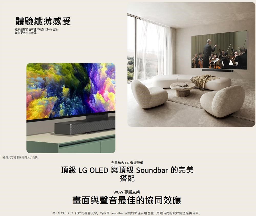 體驗感受極致纖薄與極窄邊界展現出時尚優雅讓您更專注於畫面。*邊框尺寸隨著系列與大小而異。完美結合 LG 響設備頂級 LG OLED 與頂級 Soundbar 的完美搭配 專屬支架畫面與聲音最佳的協同效應為 LG OLED C4 設計的專屬支架,能確保 Soundbar 安裝於最佳音場位置,用最時尚的設計創造絕美音效。