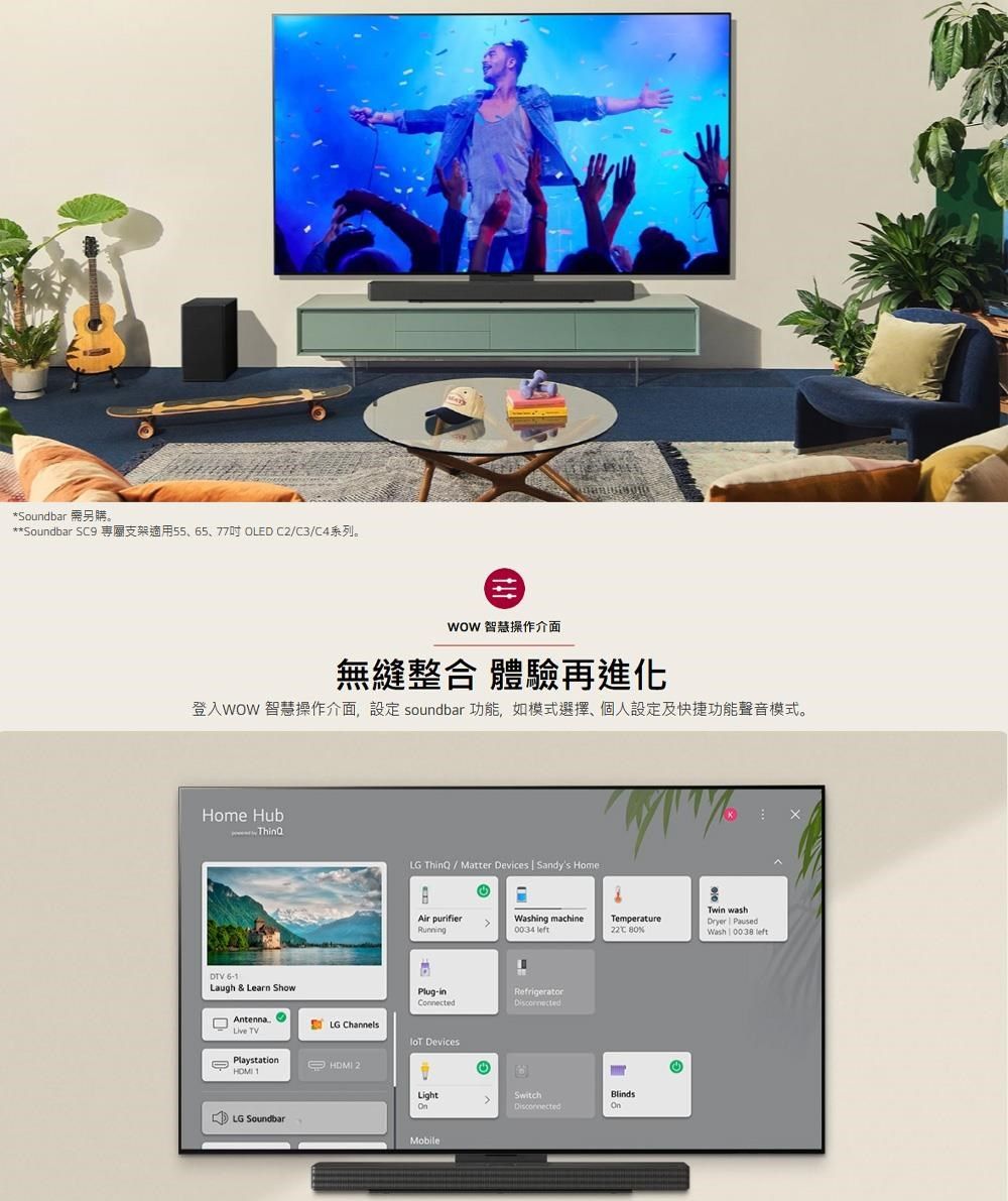 *Soundbar 購。**Soundbar S9 支架適用55、65、77OLED C2/C3/C4系列。 智慧操作介面無縫整合 體驗再進化登入WOW 智慧操作介面設定 soundbar 功能,如模式選擇,個人設定及快捷功能聲音模式。Home HubDTV Laugh &amp; Learn ShowAntenna TVLG ChannelsPlaystation 2LG SoundbarLG ThinQ / Matter Devices | Sandys HomeTwin washAir purifierRunningWashing machine0034 Temperature PausedC %Wash | 0038 Plug-in DevicesRefrigeratorLightSwitchBlindsMobile