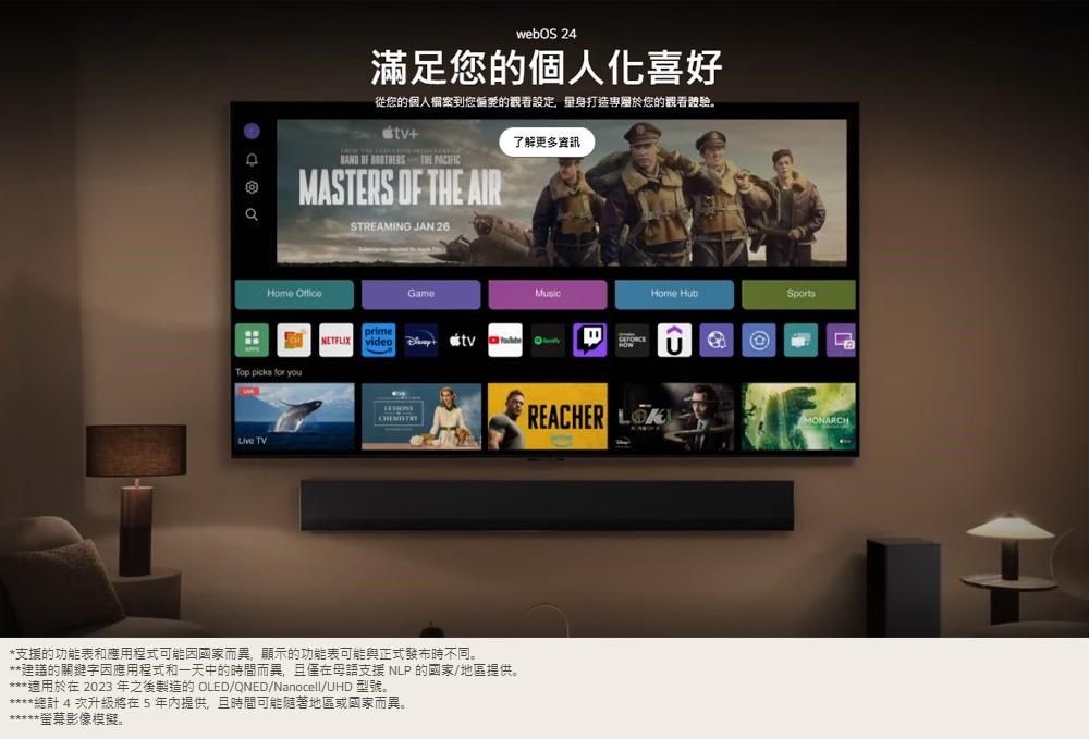 webOS 24滿足的個人化喜好從您的個人案您的觀看設定,打造專屬於您的觀看體驗。+    MASTERS OF THE AIRSTREAMING JAN 26了解更多資訊Home Top   you TVprimeGameNETFLIX video *支援的功能表和應用程式可能因國家而異,顯示的功能表可能與正式發布時不同。**建議的關鍵字因應用程式和一天中的時間而異,且僅在母語支援NLP的國家/地區提供。***適用於在 2023 年之後製造的 OLED/QNED/Nanocell/UHD 型號。*總計4次升級將在5年內提供,且時間可能隨著地區或國家而異。*螢幕影像模擬。REACHER Home SportsMONARCH