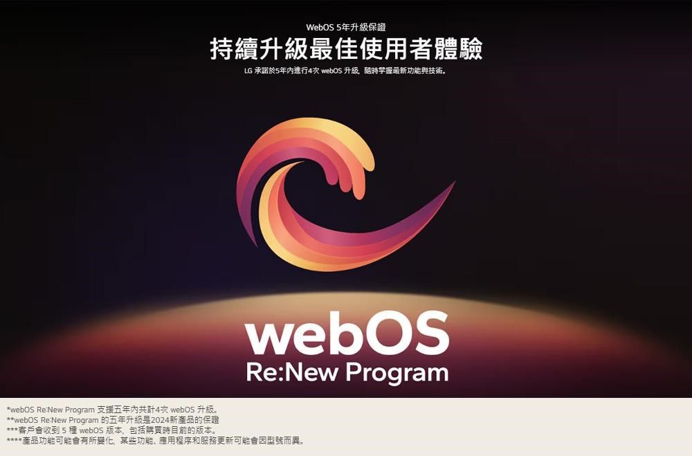 WebOS5年保證持續升級最佳使用者體驗LG 承諾於5年進行4次  升級最新功能與技術。*webOS ReNew Program 支援五年內共計4次 webOS 升級。**webOS ReNew Program 的五年升級是2024新產品的保證***客戶會收到5種 webOS 版本,包括購買時目前的版本。webOSRe:New Program產品功能可能會有所變化,某些功能、應用程序和服務更新可能會因型號而異。