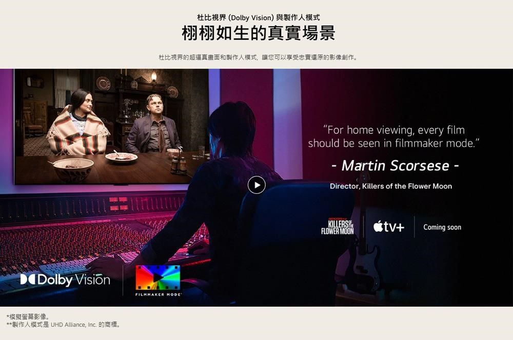 Dolby *模擬螢幕影像。**製作人模式是 UHD Alliance, Inc. 的商標。杜比視界(Dolby Vision)與製作人模式栩栩如生的真實場景杜比視界的超逼真畫面和製作人模式,讓您可以享受忠實還原的影像創作。FILMMAKER HODE“For home viewing, every filmshould be seen in filmmaker mode. Martin Scorsese--Director, Killers of the Flower MoonKILLERSFLOWER MOON+Coming soon