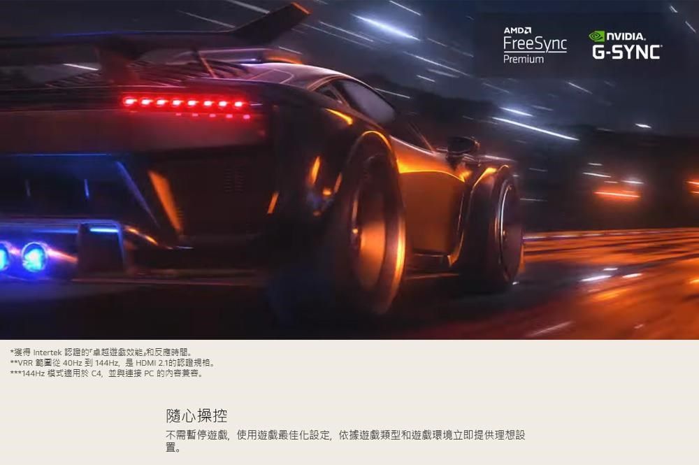 *獲得 Intertek 認證的遊戲效能和反應時間。**VRR 範從 40Hz到144Hz是HDMI 2.1的認證規格。***144Hz 模式適用於C4並與連接 PC 的內容兼容。PremiumFreeSync NVIDIA.G-SYNC®隨心操控不需暫停遊戲,使用遊戲最佳化設定,依據遊戲類型和遊戲環境立即提供理想設置。
