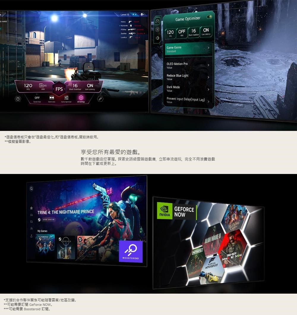 1Game Optimizer120 OFF16  Game GenreOLE Motion Reduce Blue Light120Freeves16ONDark ModeFPS   LatencyOFFPrevent Input DelayInput Lag)Value 遊戲儀表板只會在遊戲最佳化和「遊戲儀表板開啟時啟用。**模擬螢幕影像。享受您所有最愛的遊戲。數千款遊戲由您掌握。探索史詩級雲端遊戲庫,立即串流遊玩,完全不用浪費遊戲時間在下載或更新上。*TRINE 4: THE NIGHTMARE PRINCEDMy Games*支援的合作夥伴關係可能隨著國家/地區改變。**可能需要訂閱 GeForce NOW***可能需要 Boosteroid 訂閱。GEFORCE NOWONBOOSTEROID 3ALAN FORZAMOTORSPORT