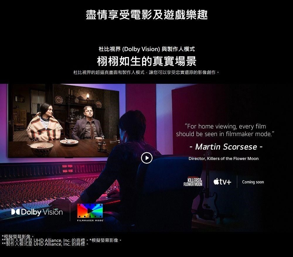 Dolby 盡情享受電影及遊戲樂趣杜比視界 (Dolby Vision) 與人模式栩栩如生真實場景杜比視界的超逼真畫面和製作人模式讓您可以享受忠實還原的影像創作。FILMMAKER MODE*模擬螢幕影像。**製作  Alliance, Inc. 的商標。的*模擬螢幕影像。For home viewing, every filmshould be seen in filmmaker mode.- Martin Scorsese -Director, Killers of the Flower MoonKILLERSFLOWER MOON+Coming soon