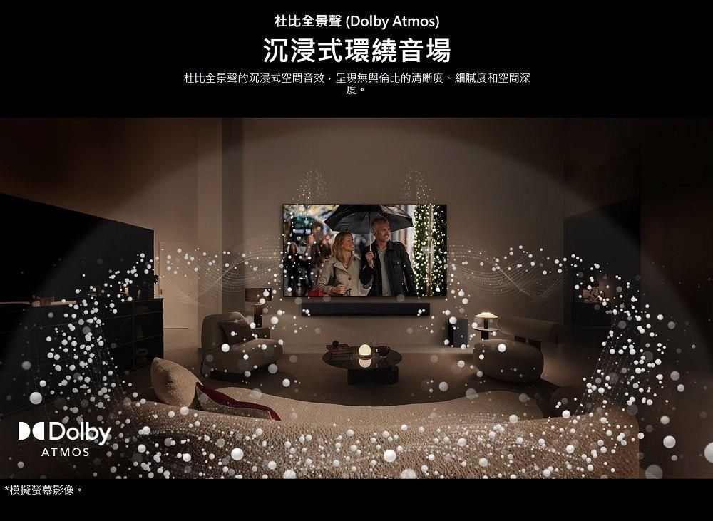 Dolby®ATMOS*模擬螢幕影像。杜比全景聲 (Dolby Atmos)沉浸式環繞音場杜比全景聲的沉浸式空間音效,呈現無與倫比的清晰度、細膩度和空間深度。