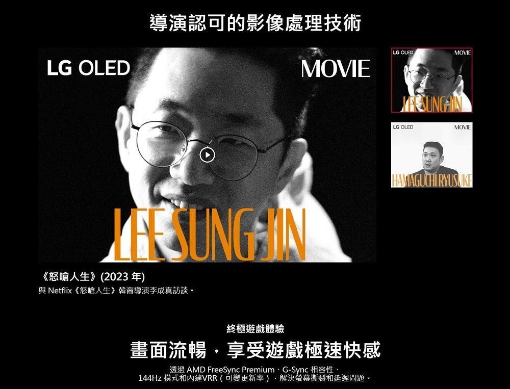 LG OLED導演認可的影像處理技術MOVIE 《怒嗆人生》(2023年 Netflix《怒嗆人生》韓裔導演李成真訪談。終極遊戲體驗畫面流暢享受遊戲極速快感透過 AMD FreeSync Premium、G-Sync 相容性、144Hz 模式和VRR(可變更新率),螢幕撕裂和延遲問題。LG OLEDMOVIELG OLEDMOVIEHAMAGUCHI RYUSUKE