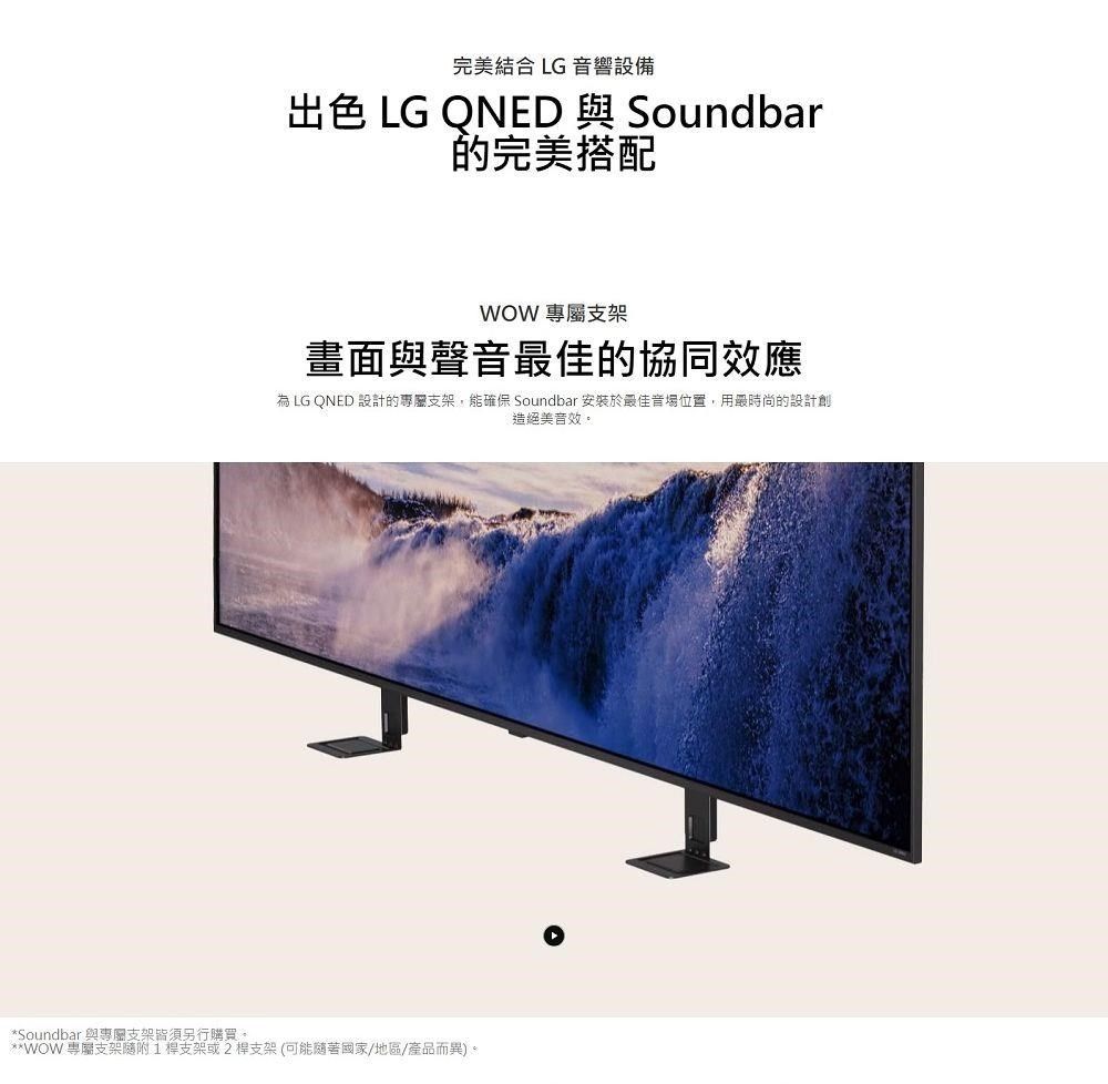 完美結合 LG 響設備出色 LG ONED 與 Soundbar的完美搭配WOW 支架畫面與聲音最佳的協同效應為 LG QNED 設計的專屬支架,能 Soundbar 安裝於最佳音場位置,用最時尚的設計創造絕美*Soundbar 與專屬支架皆須另行購買。**WOW 專屬支架支架或2桿支架(可能隨著國家/地區/產品而異)。