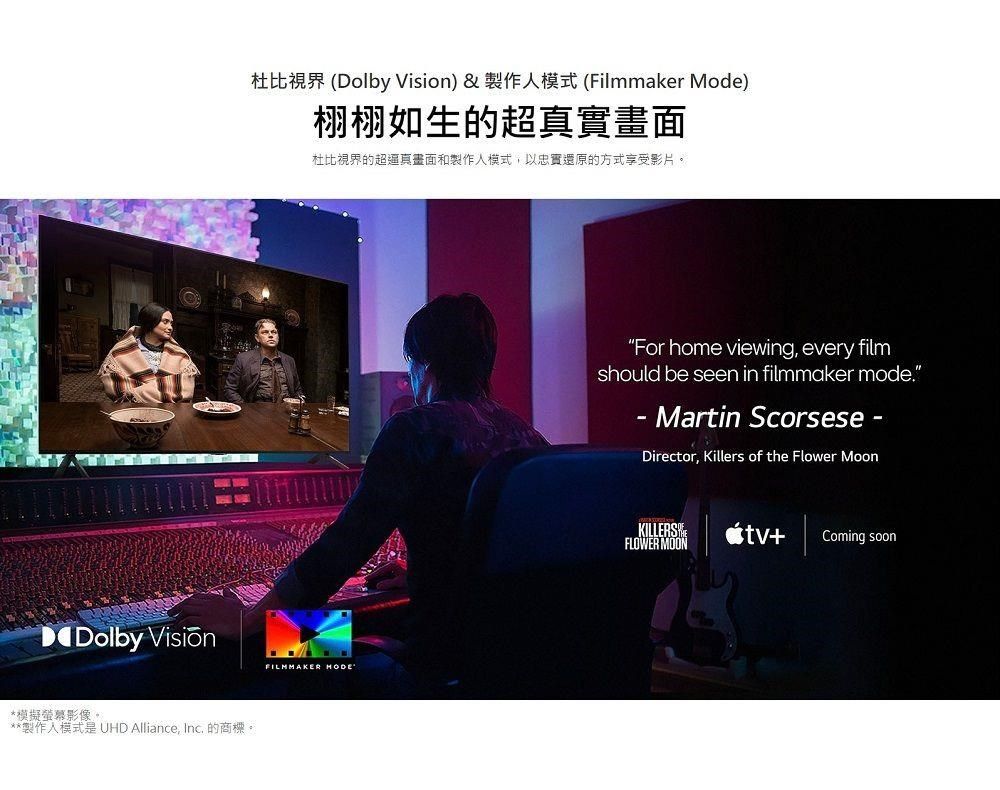 Dolby *模擬螢幕影像。**製作模式是 UHD Alliance, Inc. 的商標。杜比 (Dolby Vision)&amp;製作人模式 (Filmmaker Mode)栩栩如生的超真實畫面杜比視界的超逼真畫面和製作人模式,以忠實還原的方式享受影片。FILMMAKER HODEFor home viewing, every filmshould be seen in filmmaker mode.- Martin ScorseseDirector, Killers of the Flower MoonKILLERSFLOWER MOON+Coming soon