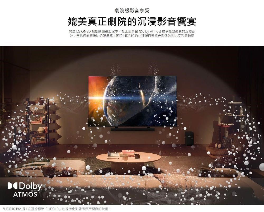 DolbyATMOS劇院級影音享受媲美真正劇院的沉浸影音饗宴開啟 LG QNED 把劇院搬進您家中,杜比全景聲(Dolby Atmos) 提供極致逼真的沉浸音效,帶給您無與倫比的臨場感,同時 HDR10 Pro 提升影像的對比度和清晰度*HDR10 Pro 是LG基於標準「HDR10的標準化影像品質所開發的技術。