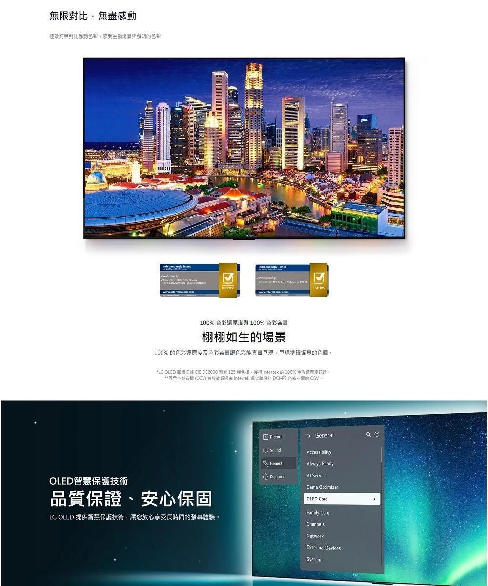 無限無盡感動極致純黑對比鮮艷色彩感受生動場景與鮮明色彩             100% 色彩還原度與 100% 色彩容栩栩如生的場景100% 的色彩還原度及色彩容量色彩能真實呈現,呈現準確色調, OLED 面板根據 CIE DE2000 測量 125 種色板,獲得 Intertek的100% 色彩還原度認證,**顯示色量 (CGV  Intertek 獨立的 DCI-P3 色彩空間的CGVOLED智慧保護技術品質保證、安心保固LG OLED 提供智慧保護技術,讓您放心享受長時間的螢幕體驗。Picture General) SoundGeneralSupportAccessibilityways ReadyAl ServiceGame OptimizerOLED CareFamily CareChannelsNetworkExtermal DevicesSystem