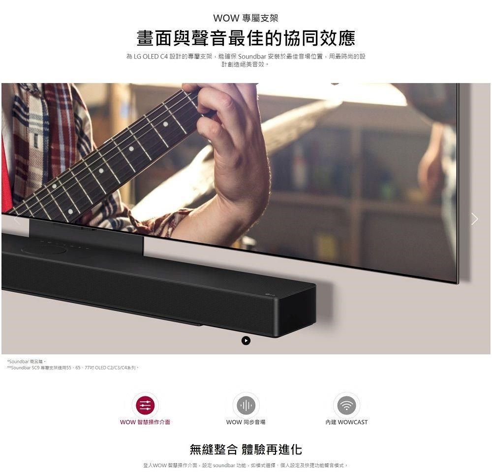 WOW 專屬架畫面與聲最佳的協同效應為 LG OLED C4 設計的專屬支架能確保 Soundbar 安於最佳音場位置用最時尚的設計創造絕美音效*Soundbar **Soundbar SC9 專支裝 OLED /C3/C4系列。WOW 智慧操作介面WOW 同步音場無縫整合 體驗再進化 WOWCAST登入WOW 智慧操作介面, soundbar 功能,如模式選擇,個人設定及快捷功能聲音模式。