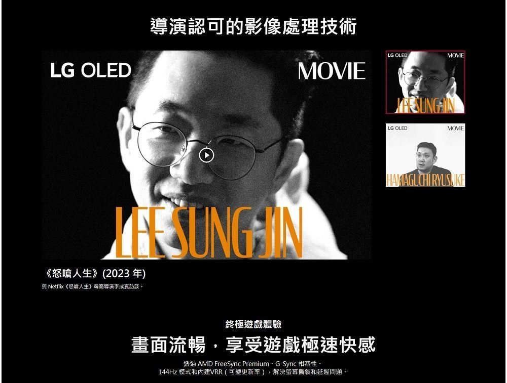 LG OLED導演認可的影像處理技術MOVIELG OLEDMOVIELG OLEDMOVIE《怒嗆》(2023年)HAMAGUCHI RYUSUKE與 Netflix《怒嗆人生》韓裔導演李成訪談。終極遊戲體驗畫面流暢享受遊戲極速快感透過 AMD FreeSync Premium、G-Sync 相容性、144Hz 模式和內建VRR(可變更新率),解決螢幕撕裂和延遲問題。