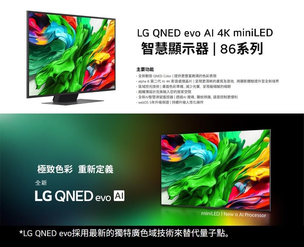 極致色彩 重新定義全新LG QNED evo LG QNED evo  4K miniLED智慧顯示器 86系列主要功能全新動態 QNED Color  提供更飽滿的色彩表現 alpha 8 第二代  4K 影音處理晶片呈現更清晰的畫質及音效,將觀影體驗提升至全新境界 區域控光技術  畫面色彩準確減少,呈現最細膩的細節超纖薄設計完美融入您的居家空間 全新AI智慧滑鼠遙控器 |透過AI 搜尋、聲辨識、語音控制更便利 webOS 5年升級保證|持續升級人性化操作miniLED | New a  Processor*LG QNED evo採用最新的獨特廣色域技術替代量子點。