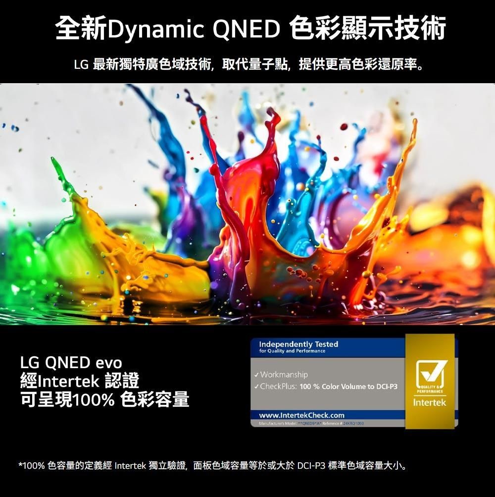 全新Dynamic QNED 色彩顯示技術LG 最新獨特廣色域技術,取代量子點,提供更高色彩還原率。LG QNED evo經Intertek 認證可呈現100% 色彩容量Independently Testedfor Quality and Performance Workmanship CheckPlus 100 % Color Volume to -P3 &amp;PERFORMANCEIntertekwww.IntertekCheck.com :  A  *100% 色容量的定義經 Intertek 獨立驗證,面板色域容量等於或大於 DCI-P3 標準色域容量大小。