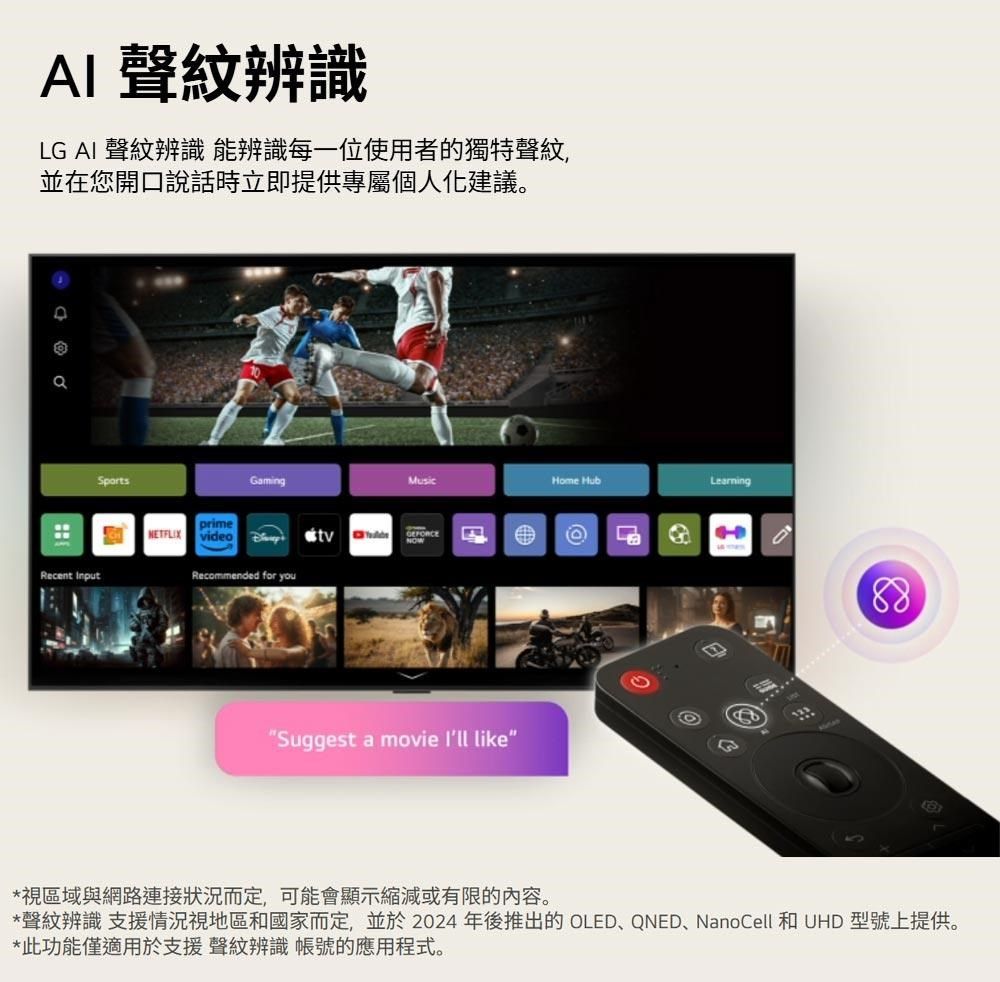 AI 聲紋辨識LG AI 聲紋辨識 能辨識每一位使用者的獨特聲紋,並在您開口說話時立即提供專屬個人化建議。Recent GamingMusicprime video  Recommended for youSuggest a movie  likeHome Hub88*視區域與網路連接狀況而定,可能會顯示縮減或有限的內容。*聲紋辨識 支援情況視地區和國家而定,並於2024年後推出的 OLED、QNED、NanoCell 和 UHD 型號上提供。*此功能僅適用於支援 聲紋辨識 帳號的應用程式。