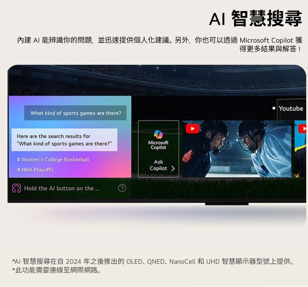 AI 智慧搜尋內建 AI 能辨識你的問題,並迅速提供個人化建議。另外,你也可以透過Microsoft Copilot 獲得更多結果與解答!What kind of sports games are there?Here are the search results forWhat kind of sports games are there?MicrosoftCopilot# Womens College Basketball# NBA PlayoffsAskCopilot Hold the  button on the Youtube*AI 智慧搜尋在自2024年之後推出的 OLED、QNED、NanoCell 和 UHD 智慧顯示器型號上提供。*此功能需要連線至網際網路。