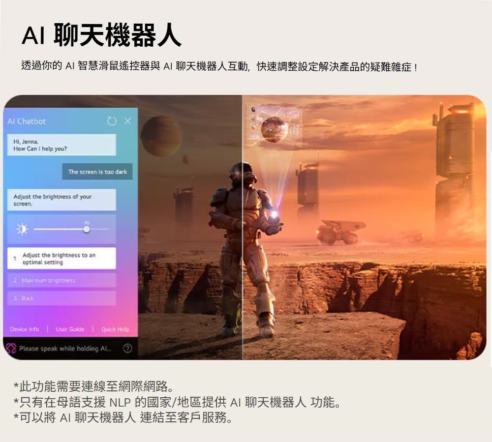 A 聊天機器人透過你的AI 智慧滑鼠遙控器與AI 聊天機器人互動,快速調整設定解決產品的疑難雜症! ChatbotHi, JennaHow Can I help you?The screen is too darkAdjust the brightness of yourscreen1Adjust the brightness to anoptimal setting Maximum brightness3 BackDevice Info  Quick HelpPlease speak while holding *此功能需要連線至網際網路。*只有在母語支援NLP的國家/地區提供AI聊天機器人 功能。*可以將 AI 聊天機器人 連結至客戶服務。