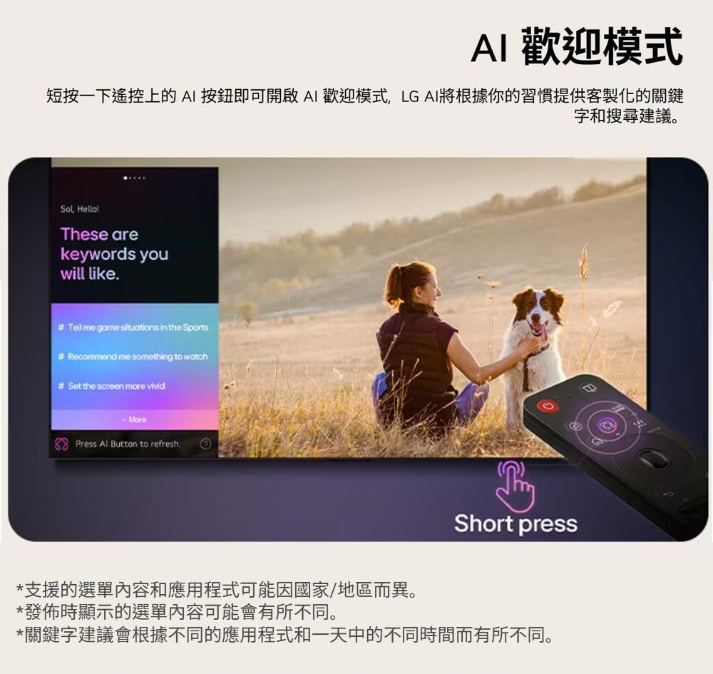 AI 歡迎模式短按一下遥控上的AI按鈕即可開啟AI歡迎模式LG AI將根據你的習慣提供客製化的關鍵字和搜尋建議。Sol, These arekeywords youwill like.  me game situations in the Sports Recommend me something to watch# Set the screen more vivid Press Al Button to refresh.Short press*支援的選單內容和應用程式可能因國家/地區而異。*發佈時顯示的選單內容可能會有所不同。*關鍵字建議會根據不同的應用程式和一天中的不同時間而有所不同。