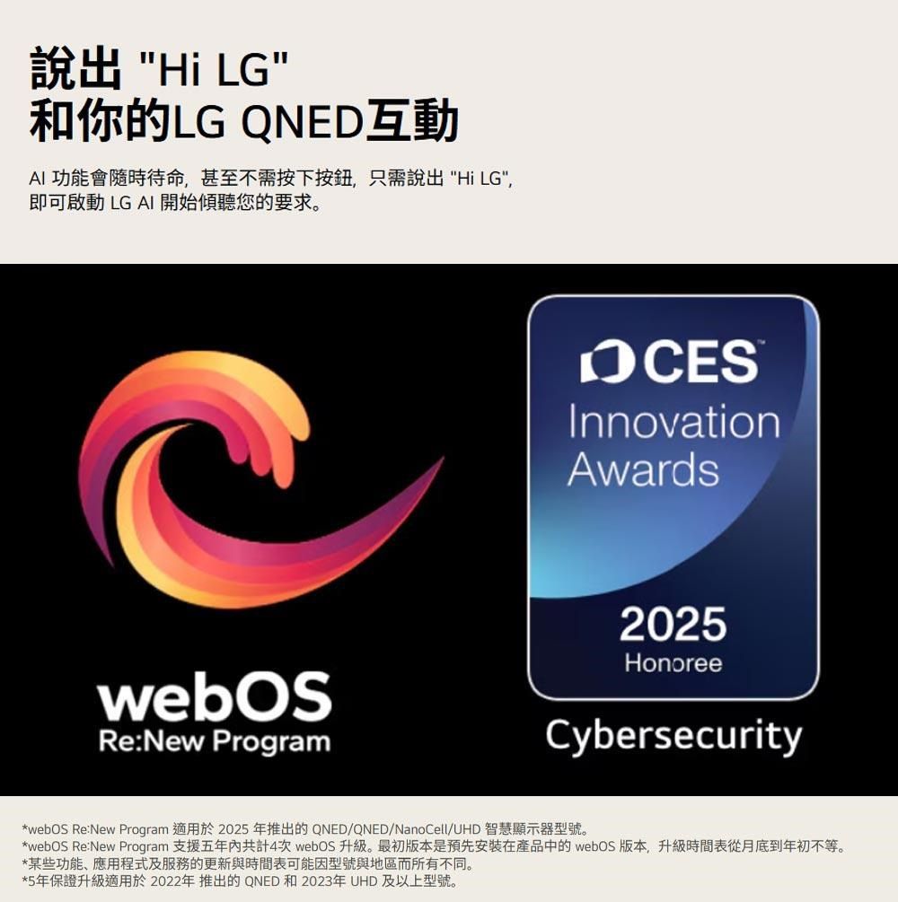 說出 Hi LG和你的LG QNED互動AI 功能會隨時待命,甚至不需按下按鈕,只需說出Hi LG,即可啟動 LG AI 開始傾聽您的要求。Re:New ProgramInnovationAwards2025HonoreeCybersecurity*webOS Re:New Program 適用於2025 年推出的QNED/QNED/NanoCell/UHD 智慧顯示器型號。*webOS Re:New Program 支援五年內共計4次 webOS升級。最初版本是預先安裝在產品中的 webOS 版本,升級時間表從月底到年初不等。*某些功能、應用程式及服務的更新與時間表可能因型號與地區而所有不同。*5年保證升級適用於2022年推出的QNED 和2023年UHD 及以上型號。