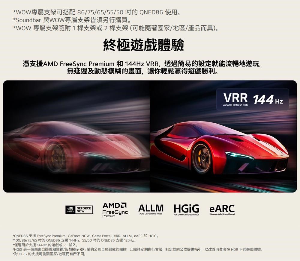 *WOW專屬支架可搭配86/75/65/55/50的QNED86 使用*Soundbar 與WOW專屬支架皆須另行購買。*WOW 專屬支架隨附1桿支架或2桿支架(可能隨著國家/地區/產品而異)。終極遊戲體驗憑支援AMD FreeSync Premium 和 144Hz VRR透過簡易的設定就能流暢地遊玩,無延遲及動態模糊的畫面,讓你輕鬆贏得遊戲勝利。VRR 144HzVariable Refresh RateGEFORCEALLM NOWFreeSync eARCAuto Low Latency ModePremium GAMING     *QNED86 支援 FreeSync PremiumGeForce NOW、Game Portal、VRR、ALLM、ARC和。*100/86/75/65 的QNED86 支援144Hz,55/50的QNED86 支援 120Hz。*僅適用於支援 144Hz的遊戲或PC輸入。*HGiG 是一個由來自遊戲和電視/智慧顯示器行業的公司自願組成的團體,此團體定期進行會議,制定並向公眾提供指引,以改善消費者在 HDR 下的遊戲體驗。*對 HGiG 的支援可能因國家/地區而有所不同。